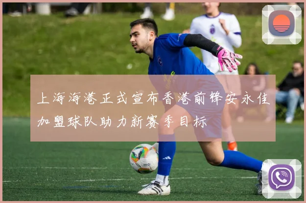 上海海港正式宣布香港前锋安永佳加盟球队助力新赛季目标