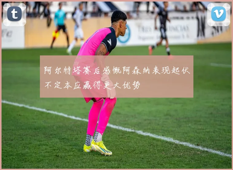 阿尔特塔赛后感慨阿森纳表现起伏不定本应赢得更大优势
