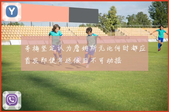 夸梅坚定认为詹姆斯无论何时都应首发即使年迈依旧不可动摇