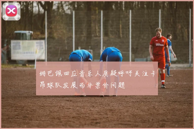 姆巴佩回应音乐人质疑呼吁关注卡昂球队发展而非票价问题