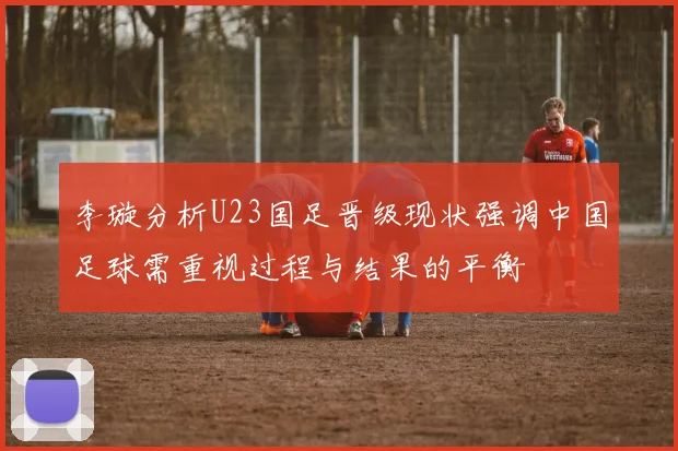 李璇分析U23国足晋级现状强调中国足球需重视过程与结果的平衡