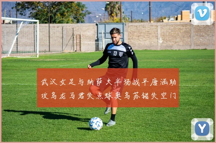 武汉女足与纳萨夫半场战平唐涵助攻乌龙马君失点球奥乌苏错失空门良机