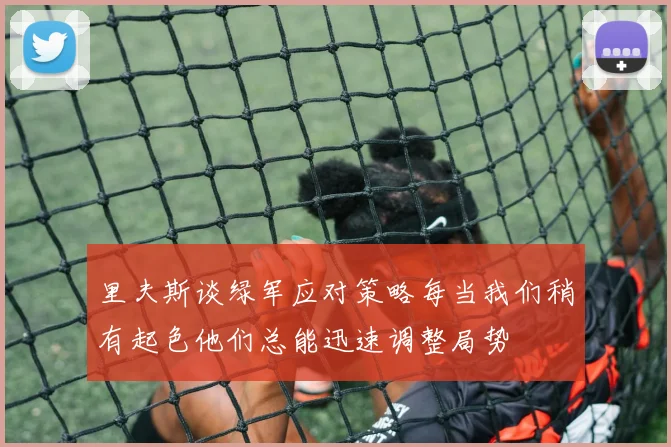里夫斯谈绿军应对策略每当我们稍有起色他们总能迅速调整局势