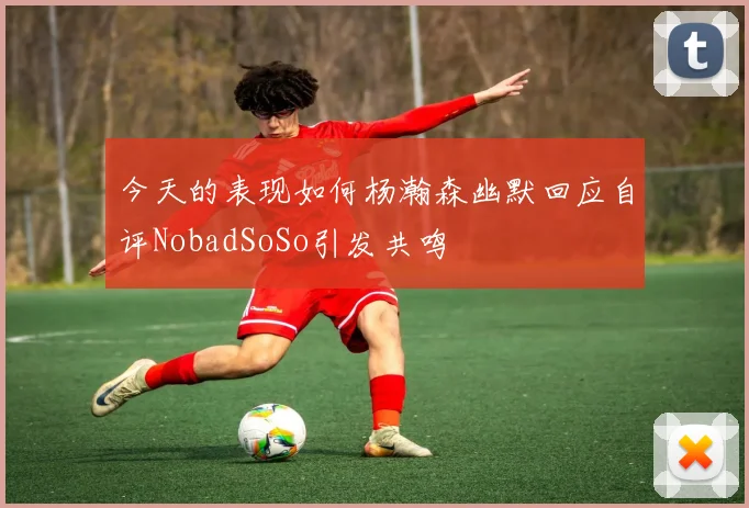 今天的表现如何杨瀚森幽默回应自评NobadSoSo引发共鸣
