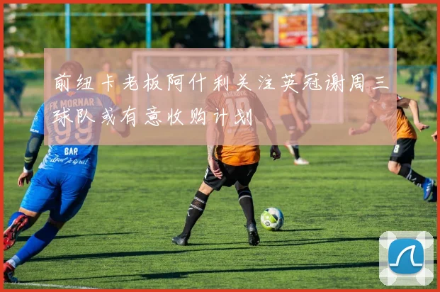 前纽卡老板阿什利关注英冠谢周三球队或有意收购计划