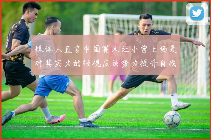 媒体人直言中国赛未让小曾上场是对其实力的轻视应该努力提升自我