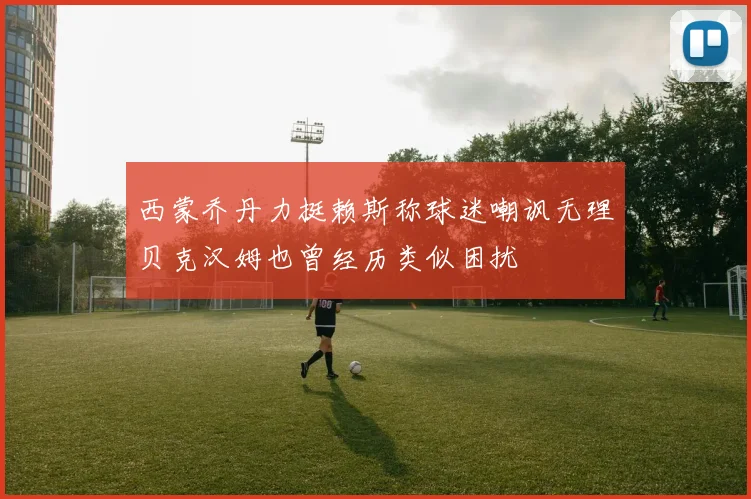 西蒙乔丹力挺赖斯称球迷嘲讽无理贝克汉姆也曾经历类似困扰