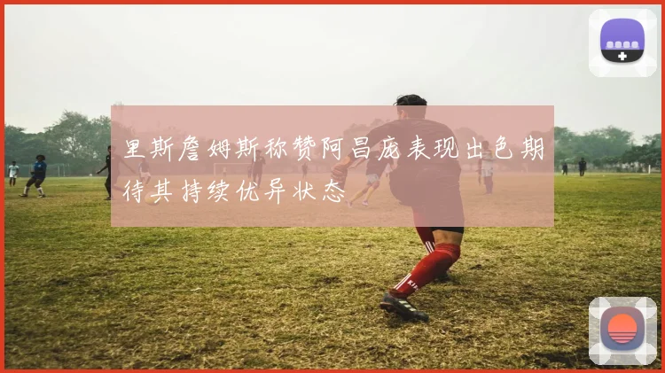 里斯詹姆斯称赞阿昌庞表现出色期待其持续优异状态