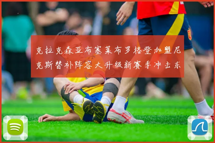 克拉克森亚布塞莱布罗格登加盟尼克斯替补阵容大升级新赛季冲击东决目标明确
