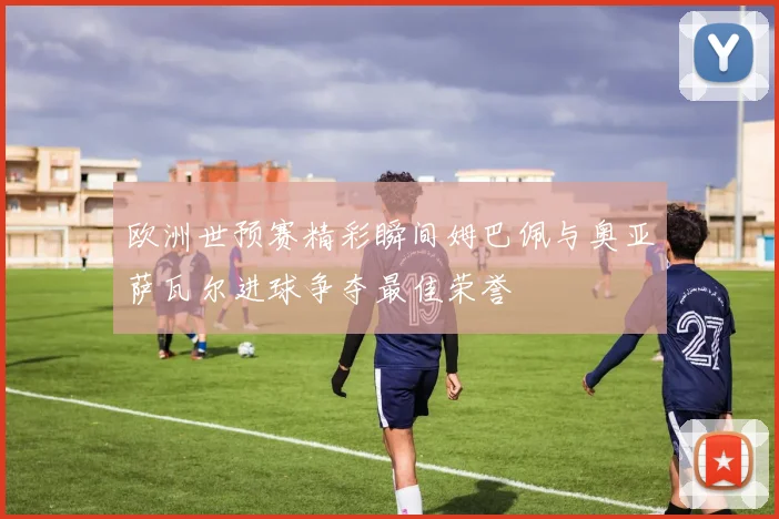 欧洲世预赛精彩瞬间姆巴佩与奥亚萨瓦尔进球争夺最佳荣誉