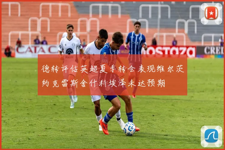 德转评估英超夏季转会表现维尔茨约克雷斯舍什科埃泽未达预期