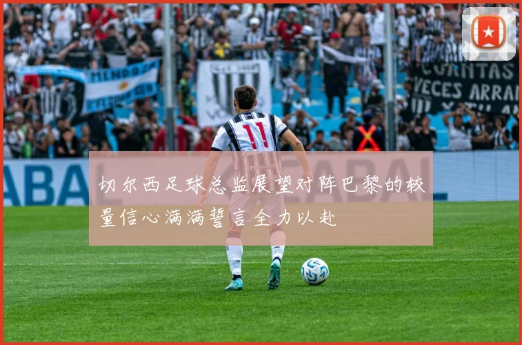 切尔西足球总监展望对阵巴黎的较量信心满满誓言全力以赴