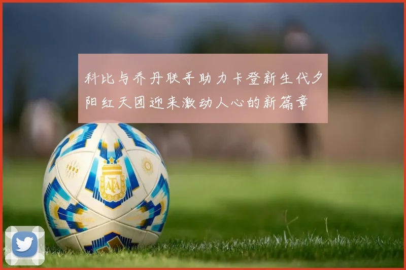 科比与乔丹联手助力卡登新生代夕阳红天团迎来激动人心的新篇章