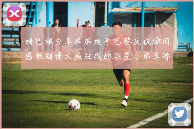 姆巴佩分享弟弟绝平巴黎庆祝瞬间感慨剧情太疯狂我的明星小弟真棒