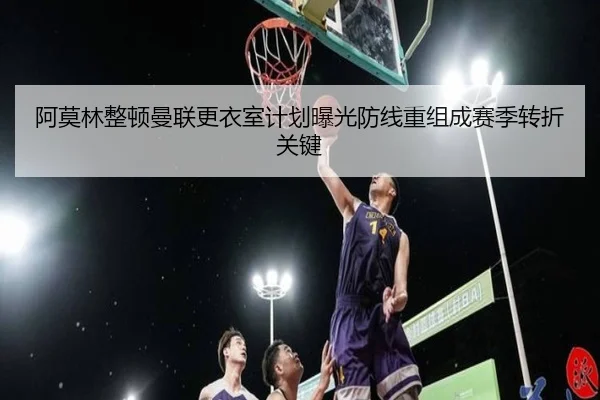 阿莫林整顿曼联更衣室计划曝光防线重组成赛季转折关键